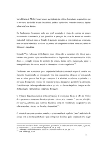 81
Vera Helena de Mello Franco lembra a existência de críticas formuladas ao princípio, que
se revelaria destituído de um fundamento jurídico verdadeiro, restando assentado apenas
sobre uma base técnica.
Os fundamentos levantados estão em geral associados à visão do contrato de seguro
isoladamente considerado, o que permitiria a apuração do valor do prêmio de maneira
individual. Além do mais, a fixação de períodos atenderia a conveniência do segurador,
mas não seria impossível o cálculo do prêmio em um período inferior a um ano, como de
fato ocorre na prática.
Segundo Vera Helena de Mello Franco, essas críticas não se sustentam pelo fato de que o
contrato é de garantia e que não seria concebível se fragmentá-la, uma vez conferida. Além
disso, a operação técnica do contrato de seguro, tantas vezes mencionada, exige a
homogeneização dos riscos, ao que se contrapõe o cálculo dos prêmios211
.
Finalmente, vale acrescentar que a empresarialidade do contrato de seguro é também um
elemento fundamental a ser considerado. Ora, esta característica não pode ser considerada
sem se atinar para o fato de que a empresa é a atividade econômica organizada e a
atividade do segurador consiste em organizar a massa de recursos que recebe e administra.
Permitir-se que cada segurado determine o período e a forma do prêmio é negar o valor
deste conceito e pôr em risco a operação do seguro.
O princípio da permanência da cifra corresponde à necessidade de que a cifra do prêmio
deve permanecer constante durante o período coberto pelo contrato. O terceiro princípio,
por sua vez, determina que o cálculo do prêmio tome em consideração sua proporção em
relação ao risco coberto, em duração e intensidade212
.
O prêmio é composto por duas parcelas: a primeira delas é o prêmio “puro”, calculado de
acordo com as tabelas estatísticas e que corresponde às somas que o segurador deve exigir
hacerse una división del mismo, de lo que deriva, por un lado, el cobro anticipado de la prima, y, por otro,
su irrepetibilidad.” (Ley de Contrato de Seguro. ob. cit., p. 294)
211
FRANCO, Vera Helena de Mello. Lições de Direito Securitário. ob. cit., pp. 51/52
212
Idem, ibidem. pp. 52/53
 