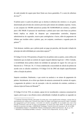 82
de cada tomador de seguro para fazer frente aos riscos garantidos. É o custo de cobertura
do risco213
.
O prêmio puro é a parte do prêmio que se destina à cobertura dos sinistros e é, em geral,
determinado pela divisão dos sinistros previstos pelo número de unidades expostas. Assim,
se um conjunto de 100.000 automóveis produz R$ 30.000.000,00 em sinistros, o prêmio
puro é R$ 300,00. O processo de transformar o prêmio puro num valor bruto (ou prêmio
bruto) implica na adição de despesas que compreendem comissões, despesas
administrativas do segurador, reserva para contingências e lucros, além do pagamento de
tributos que incidem sobre o prêmio, que, em conjunto, constituem a segunda parte do
prêmio214
.
Vale destacar, também, que o prêmio pode ser pago em parcelas, não havendo violação do
princípio da indivisibilidade por conta deste aspecto215
.
O Código Civil de 1916 permitia a fixação livre do prêmio entre as partes, como reflexo do
tratamento que era dado ao contrato de seguro naquele diploma legal (art. 1.442). Contudo,
a inviabilidade dessa prática diante da realidade da operação de seguro fez com que no
Decreto-lei n. 73/66 (art. 36, “c”) fosse estabelecida a necessidade de cálculo do prêmio de
acordo com os cálculos estatísticos. O Código Civil de 2002 não dispõe especificamente
sobre a fixação do prêmio.
Importa considerar, finalmente, o que ocorre na ausência e no atraso do pagamento do
prêmio. Inicialmente, de se dizer que diante da natureza consensual do contrato de seguro,
o pagamento do prêmio é ato de execução e não de conclusão do contrato, conforme a
clássica lição de Pontes de Miranda216
.
O Código Civil de 1916, no entanto, apesar de ter reconhecido a natureza consensual do
seguro, previa que a sua eficácia estava subordinada à tradição da apólice ao segurado ou
213
Conforme Véronique Nicolas, para quem “La prime pure, aussi appellé prime technique, consiste dans la
détermination des sommes que l’assureur doit exiger de chaque souscripteur pour pouvoir régler l’ensemble
des engagements qu’il doit assumer, c’est-à-dire, les sinistres susceptibles de se produire aou cours d’un
période d’assurance ainsi que les frais correspondants, en raison d’un risque donné. La prime pure est le
coût de la couverture du risque. » (NICOLAS, Verónique. Traité de Droit des Assurances. ob. cit. p. 608)
214
VAUGHAN, Emmet J. e VAUGHAN, Therese. Fundamentals of Risk and Insurance. ob. cit., p. 131.
215
FRANCO, Vera Helena de Mello. Contratos – Direito Civil e Empresarial, ob. cit., p. 300.
 
