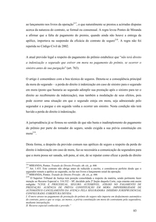 83
ao lançamento nos livros da operação217
, o que naturalmente se prestou a acirradas disputas
acerca da natureza do contrato, se formal ou consensual. A regra levou Pontes de Miranda
a afirmar que a falta de pagamento do premio, quando ainda não houve a entrega da
apólice, importava na suspensão da eficácia do contrato de seguro218
. A regra não foi
repetida no Código Civil de 2002.
A atual previsão legal a respeito do pagamento do prêmio estabelece que “não terá direito
a indenização o segurado que estiver em mora no pagamento do prêmio, se ocorrer o
sinistro antes de sua purgação” (art. 763).
O artigo é consentâneo com a boa técnica de seguros. Denota-se a conseqüência principal
da mora do segurado – a perda do direito à indenização em caso de sinistro para o segurado
em mora (posto que bastaria ao segurado adimplir sua prestação após o sinistro para ter o
direito ao recebimento da indenização), mas também a modulação de seus efeitos, pois
pode ocorrer uma situação em que o segurado esteja em mora, seja admoestado pelo
segurador e a purgue e em seguida venha a ocorrer um sinistro. Nesta condição não terá
havido a perda do direito à indenização.
A jurisprudência já se firmou no sentido de que não basta o inadimplemento do pagamento
do prêmio por parte do tomador do seguro, sendo exigida a sua prévia constituição em
mora219
.
Desta forma, a despeito da previsão comum nas apólices de seguro a respeito da perda do
direito à indenização em caso de mora, faz-se necessária a comunicação da seguradora para
que a mora possa ser sanada, sob pena, aí sim, de se reputar como eficaz a perda do direito
216
MIRANDA, Pontes. Tratado de Direito Privado. ob. cit., p. 446
217
Art. 1.433. Este contrato não obriga antes de reduzido a escrito, e considera-se perfeito desde que o
segurador remete a apólice ao segurado, ou faz nos livros o lançamento usual da operação.
218
MIRANDA, Pontes. Tratado de Direito Privado . ob. cit., p. 446
219
O Superior Tribunal de Justiça tem posição consolidada a respeito da matéria, sendo pertinente fazer
menção ao Recurso Especial n. 316.552 – SP, decidido pela 2ª Seção daquela Corte, cuja ementa está assim
redigida: “CIVIL E PROCESSUAL. SEGURO. AUTOMÓVEL. ATRASO NO PAGAMENTO DE
PRESTAÇÃO. AUSÊNCIA DE PRÉVIA CONSTITUIÇÃO EM MORA. IMPOSSIBILIDADE DE
AUTOMÁTICO CANCELAMENTO DA AVENÇA PELA SEGURADORA. DISSÍDIO JURISPRUDENCIAL
CONFIGURADO. COBERTURA DEVIDA.
I. O mero atraso no pagamento de prestação do prêmio do seguro não importa em desfazimento automático
do contrato, para o que se exige, ao menos, a prévia constituição em mora do contratante pela seguradora,
mediante interpelação.
II. Recurso especial conhecido e provido.”
 