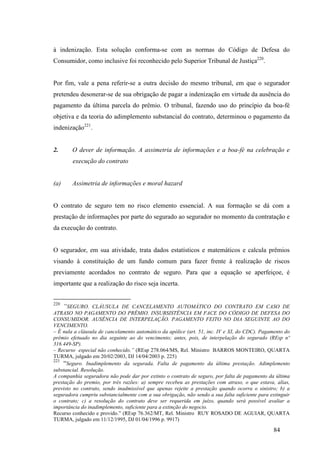 84
à indenização. Esta solução conforma-se com as normas do Código de Defesa do
Consumidor, como inclusive foi reconhecido pelo Superior Tribunal de Justiça220
.
Por fim, vale a pena referir-se a outra decisão do mesmo tribunal, em que o segurador
pretendeu desonerar-se de sua obrigação de pagar a indenização em virtude da ausência do
pagamento da última parcela do prêmio. O tribunal, fazendo uso do princípio da boa-fé
objetiva e da teoria do adimplemento substancial do contrato, determinou o pagamento da
indenização221
.
2. O dever de informação. A assimetria de informações e a boa-fé na celebração e
execução do contrato
(a) Assimetria de informações e moral hazard
O contrato de seguro tem no risco elemento essencial. A sua formação se dá com a
prestação de informações por parte do segurado ao segurador no momento da contratação e
da execução do contrato.
O segurador, em sua atividade, trata dados estatísticos e matemáticos e calcula prêmios
visando à constituição de um fundo comum para fazer frente à realização de riscos
previamente acordados no contrato de seguro. Para que a equação se aperfeiçoe, é
importante que a realização do risco seja incerta.
220
“SEGURO. CLÁUSULA DE CANCELAMENTO AUTOMÁTICO DO CONTRATO EM CASO DE
ATRASO NO PAGAMENTO DO PRÊMIO. INSUBSISTÊNCIA EM FACE DO CÓDIGO DE DEFESA DO
CONSUMIDOR. AUSÊNCIA DE INTERPELAÇÃO. PAGAMENTO FEITO NO DIA SEGUINTE AO DO
VENCIMENTO.
– É nula a cláusula de cancelamento automático da apólice (art. 51, inc. IV e XI, do CDC). Pagamento do
prêmio efetuado no dia seguinte ao do vencimento; antes, pois, de interpelação do segurado (REsp nº
316.449-SP).
– Recurso especial não conhecido.” (REsp 278.064/MS, Rel. Ministro BARROS MONTEIRO, QUARTA
TURMA, julgado em 20/02/2003, DJ 14/04/2003 p. 225)
221
“Seguro. Inadimplemento da segurada. Falta de pagamento da última prestação. Adimplemento
substancial. Resolução.
A companhia seguradora não pode dar por extinto o contrato de seguro, por falta de pagamento da última
prestação do premio, por três razões: a) sempre recebeu as prestações com atraso, o que estava, alias,
previsto no contrato, sendo inadmissível que apenas rejeite a prestação quando ocorra o sinistro; b) a
seguradora cumpriu substancialmente com a sua obrigação, não sendo a sua falta suficiente para extinguir
o contrato; c) a resolução do contrato deve ser requerida em juízo, quando será possível avaliar a
importância do inadimplemento, suficiente para a extinção do negocio.
Recurso conhecido e provido.” (REsp 76.362/MT, Rel. Ministro RUY ROSADO DE AGUIAR, QUARTA
TURMA, julgado em 11/12/1995, DJ 01/04/1996 p. 9917)
 