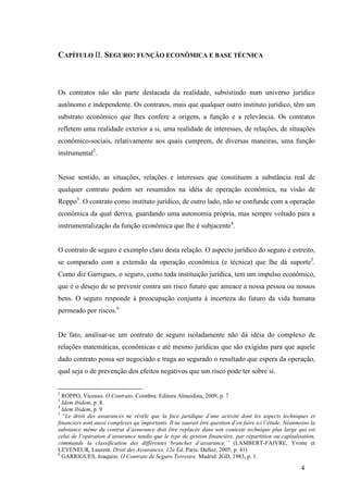 4
CAPÍTULO II. SEGURO: FUNÇÃO ECONÔMICA E BASE TÉCNICA
Os contratos não são parte destacada da realidade, subsistindo num universo jurídico
autônomo e independente. Os contratos, mais que qualquer outro instituto jurídico, têm um
substrato econômico que lhes confere a origem, a função e a relevância. Os contratos
refletem uma realidade exterior a si, uma realidade de interesses, de relações, de situações
econômico-sociais, relativamente aos quais cumprem, de diversas maneiras, uma função
instrumental2
.
Nesse sentido, as situações, relações e interesses que constituem a substância real de
qualquer contrato podem ser resumidos na idéia de operação econômica, na visão de
Roppo3
. O contrato como instituto jurídico, de outro lado, não se confunde com a operação
econômica da qual deriva, guardando uma autonomia própria, mas sempre voltado para a
instrumentalização da função econômica que lhe é subjacente4
.
O contrato de seguro é exemplo claro desta relação. O aspecto jurídico do seguro é estreito,
se comparado com a extensão da operação econômica (e técnica) que lhe dá suporte5
.
Como diz Garrigues, o seguro, como toda instituição jurídica, tem um impulso econômico,
que é o desejo de se prevenir contra um risco futuro que ameace a nossa pessoa ou nossos
bens. O seguro responde à preocupação conjunta à incerteza do futuro da vida humana
permeado por riscos.6
De fato, analisar-se um contrato de seguro isoladamente não dá idéia do complexo de
relações matemáticas, econômicas e até mesmo jurídicas que são exigidas para que aquele
dado contrato possa ser negociado e traga ao segurado o resultado que espera da operação,
qual seja o de prevenção dos efeitos negativos que um risco pode ter sobre si.
2
ROPPO, Vicenzo. O Contrato. Coimbra: Editora Almeidina, 2009, p. 7
3
Idem ibidem, p. 8.
4
Idem ibidem, p. 9
5
“Le droit des assurances ne révèle que la face juridique d’une activité dont les aspects techniques et
financiers sont aussi complexes qu´importants. Il ne saurait être question d’en faire ici l’étude. Néanmoins la
substance même du contrat d’assurance doit être replacée dans son contexte technique plus large qui est
celui de l’opération d’assurance tandis que le type de gestion financière, par répartition ou capitalisation,
commande la classification des différentes branches d’assurance.’’ (LAMBERT-FAIVRE, Yvone et
LEVENEUR, Laurent. Droit des Assurances. 12a Ed. Paris: Dalloz, 2005, p. 41)
6
GARRIGUES, Joaquim. O Contrato de Seguro Terrestre. Madrid: JGD, 1983, p. 1.
 