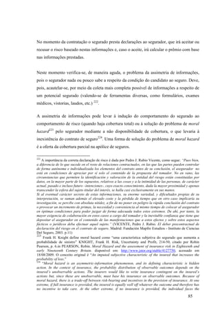 85
No momento da contratação o segurado presta declarações ao segurador, que irá aceitar ou
recusar o risco baseado nestas informações e, caso o aceite, irá calcular o prêmio com base
nas informações prestadas.
Neste momento verifica-se, de maneira aguda, o problema da assimetria de informações,
pois o segurador nada ou pouco sabe a respeito da condição do candidato ao seguro. Deve,
pois, acautelar-se, por meio da coleta mais completa possível de informações a respeito de
um potencial segurado (valendo-se de ferramentas diversas, como formulários, exames
médicos, vistorias, laudos, etc.) 222
.
A assimetria de informações pode levar à indução do comportamento do segurado ao
comportamento de risco (quando haja cobertura total) ou à solução do problema de moral
hazard223
pelo segurador mediante a não disponibilidade de cobertura, o que levaria à
inexistência do contrato de seguro224
. Uma forma de solução do problema de moral hazard
é a oferta da cobertura parcial na apólice de seguros.
222
A importância da correta declaração de risco é dada por Pedro J. Rubio Vicente, como segue: “Pues bien,
a diferencia de lo que sucede en el resto de relaciones contractuales, en las que las partes pueden controlar
de forma autónoma e individualizada los elementos del contrato antes de su conclusión, el asegurador no
está en condiciones de apreciar por sí solo el contenido de la propuesta del tomador. No en vano, las
circunstancias que permiten la identificación y valoración de la entidad del riesgo están constituidas por
datos, en la mayor parte de los supuestos, relativos a las cosas y a la intimidad de las personas, de carácter
actual, pasado e incluso futuro –intenciones-, cuyo exacto conocimiento, dada la mayor proximidad y apenas
transcender la esfera del sujeto titular del interés, se halla casi exclusivamente en sus manos.
Si al eventual carácter secreto de estas informaciones, su enorme variedad, y dificultades propias de su
interpretación, se suman además el elevado coste y la pérdida de tiempo que en otro caso implicaría su
investigación, se percibe con absoluta nitidez, a fin de no poner en peligro la rápida conclusión del contrato
o provocar un incremento de primas, la necesidad y conveniencia al mismo tiempo de colocar al asegurador
en óptimas condiciones para poder juzgar de forma adecuada todos estos extremos. De ahí, por tanto, la
mayor exigencia de colaboración en estos casos a cargo del tomador y la inevitable confianza que tiene que
depositar el asegurador en el contenido de las manifestaciones que a estos efectos y sobre estos aspectos
fácticos o jurídicos deba efectuar aquel sujeto.” (VICENTE, Pedro J. Rubio. El deber precontractual de
declaración del riesgo en el contrato de seguro. Madrid: Fundación Mapfre Estudios - Instituto de Ciencias
Del Seguro, 2003. p.11)
223
Frank H. Knight define moral hazard como “uma característica subjetiva do segurado que aumenta a
probabilidade de sinistro” KNIGHT, Frank H. Risk, Uncertainty and Profit, 214-50, citado por Robin
Pearson, p. 6.in PEARSON, Robin. Moral Hazard and the assessment of insurance risk in Eighteenth and
early Nineteenth Century Britain. disponível em: http://www.jstor.org/stable/4127750, acessado em
18/08/2009. O conceito original é “An imputed subjective characteristic of the insured that increases the
probability of loss.”
224
“Moral hazard is an asymmetric-information phenomenon, and its defining characteristic is hidden
action. In the context of insurance, the probability distribution of observable outcomes depends on the
insured’s unobservable actions. The insurers would like to write insurance contingent on the insured’s
actions but, since these are unobservable, must base his insurance on observable outcomes. Because of
moral hazard, there is a trade-off between risk-bearing and incentives in the provision of insurance. At one
extreme, if full insurance is provided, the insured is equally well off whatever the outcome and therefore has
no incentive to take care. At the other extreme, if no insurance is provided, the individual faces the
 