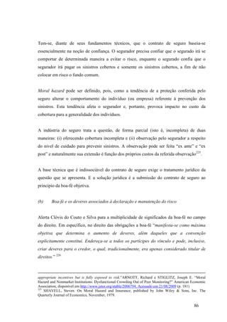 86
Tem-se, diante de seus fundamentos técnicos, que o contrato de seguro baseia-se
essencialmente na noção de confiança. O segurador precisa confiar que o segurado irá se
comportar de determinada maneira a evitar o risco, enquanto o segurado confia que o
segurador irá pagar os sinistros cobertos e somente os sinistros cobertos, a fim de não
colocar em risco o fundo comum.
Moral hazard pode ser definido, pois, como a tendência de a proteção conferida pelo
seguro alterar o comportamento do indivíduo (ou empresa) referente à prevenção dos
sinistros. Esta tendência afeta o segurador e, portanto, provoca impacto no custo da
cobertura para a generalidade dos indivíduos.
A indústria do seguro trata a questão, de forma parcial (isto é, incompleta) de duas
maneiras: (i) oferecendo cobertura incompleta e (ii) observação pelo segurador a respeito
do nível de cuidado para prevenir sinistros. A observação pode ser feita “ex ante” e “ex
post” e naturalmente sua extensão é função dos próprios custos da referida observação225
.
A base técnica que é indissociável do contrato de seguro exige o tratamento jurídico da
questão que se apresenta. E a solução jurídica é a submissão do contrato de seguro ao
princípio da boa-fé objetiva.
(b) Boa-fé e os deveres associados à declaração e manutenção do risco
Alerta Clóvis do Couto e Silva para a multiplicidade de significados da boa-fé no campo
do direito. Em específico, no direito das obrigações a boa-fé “manifesta-se como máxima
objetiva que determina o aumento de deveres, além daqueles que a convenção
explicitamente constitui. Endereça-se a todos os partícipes do vínculo e pode, inclusive,
criar deveres para o credor, o qual, tradicionalmente, era apenas considerado titular de
direitos.” 226
appropriate incentives but is fully exposed to risk.”ARNOTT, Richard e STIGLITZ, Joseph E. “Moral
Hazard and Nonmarket Institutions: Dysfunctional Crowding Out of Peer Monitoring?” American Economic
Association, disponível em http://www.jstor.org/stable/2006794. Acessado em 21/08/2009 (p. 181)
225
SHAVELL, Steven. On Moral Hazard and Insurance; published by John Wiley & Sons, Inc. The
Quarterly Journal of Economics, November, 1979.
 