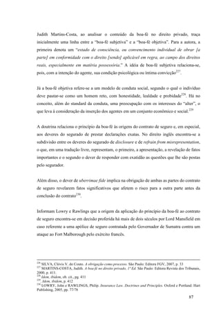 87
Judith Martins-Costa, ao analisar o conteúdo da boa-fé no direito privado, traça
inicialmente uma linha entre a “boa-fé subjetiva” e a “boa-fé objetiva”. Para a autora, a
primeira denota um “estado de consciência, ou convencimento individual de obrar [a
parte] em conformidade com o direito [sendo] aplicável em regra, ao campo dos direitos
reais, especialmente em matéria possessória.” A idéia de boa-fé subjetiva relaciona-se,
pois, com a intenção do agente, sua condição psicológica ou íntima convicção227
.
Já a boa-fé objetiva refere-se a um modelo de conduta social, segundo o qual o indivíduo
deve pautar-se como um homem reto, com honestidade, lealdade e probidade228
. Há no
conceito, além do standard da conduta, uma preocupação com os interesses do “alter”, o
que leva à consideração da inserção dos agentes em um conjunto econômico e social.229
A doutrina relaciona o princípio da boa-fé às origens do contrato de seguro e, em especial,
aos deveres do segurado de prestar declarações exatas. No direito inglês encontra-se a
subdivisão entre os deveres do segurado de disclosure e de refrain from misrepresentation,
o que, em uma tradução livre, representam, o primeiro, a apresentação, a revelação de fatos
importantes e o segundo o dever de responder com exatidão as questões que lhe são postas
pelo segurador.
Além disso, o dever de uberrimae fide implica na obrigação de ambas as partes do contrato
de seguro revelarem fatos significativos que afetem o risco para a outra parte antes da
conclusão do contrato230
.
Informam Lowry e Rawlings que a origem da aplicação do princípio da boa-fé ao contrato
de seguro encontra-se em decisão proferida há mais de dois séculos por Lord Mansfield em
caso referente a uma apólice de seguro contratada pelo Governador de Sumatra contra um
ataque ao Fort Malborough pelo exército francês.
226
SILVA, Clóvis V. do Couto. A obrigação como processo. São Paulo: Editora FGV, 2007, p. 33
227
MARTINS-COSTA, Judith. A boa-fé no direito privado, 1ª Ed. São Paulo: Editora Revista dos Tribunais,
2000, p. 411.
228
Idem, ibidem, ob. cit., pg. 411
229
. Idem, ibidem, p. 412
230
LOWRY, John e RAWLINGS, Philip. Insurance Law. Doctrines and Principles. Oxford e Portland: Hart
Publishing, 2005, pp. 77/78
 