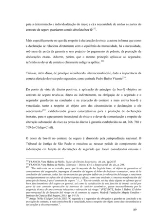 89
para a determinação e individualização do risco; e c) a necessidade de ambas as partes do
contrato de seguro guardarem a mais absoluta boa-fé232
.
Mais especificamente no que diz respeito à declaração do risco, a autora informa que como
a declaração se relaciona diretamente com o equilíbrio da mutualidade, há a necessidade,
sob pena de perda da garantia e sem prejuízo do pagamento do prêmio, da prestação de
declarações exatas. Adverte, porém, que o mesmo princípio aplica-se ao segurador,
refletido no dever de correta e claramente redigir a apólice. 233
Trata-se, além disso, de princípio reconhecido internacionalmente, dada a importância da
correta aferição do risco pelo segurador, como assinala Pedro Rubio Vicente234
.
Do ponto de vista do direito positivo, a aplicação do princípio da boa-fé objetiva ao
contrato de seguro revela-se, direta ou indiretamente, na obrigação de o segurado e o
segurador guardarem na conclusão e na execução do contrato a mais estrita boa-fé e
veracidade, tanto a respeito do objeto com das circunstâncias e declarações a ele
concernentes235
, estabelecendo graves conseqüências para a prestação de declarações
inexatas, para o agravamento intencional do risco e o dever de comunicação a respeito de
alteração substancial do risco (a perda do direito à garantia estabelecida no art. 766, 768 e
769 do Código Civil).
O dever de boa-fé no contrato de seguro é absorvido pela jurisprudência nacional. O
Tribunal de Justiça de São Paulo o ressaltou ao recusar pedido de complemento de
indenização em função de declarações de segurado que foram consideradas omissas e
232
FRANCO, Vera Helena de Mello. Lições de Direito Securitário, ob. cit., pp.26/27
233
FRANCO, Vera Helena de Mello, Contratos – Direito Civil e Empresarial. ob. cit., p. 298.
234
“Por todo esto, no es extraño, pues, que la mayoría de las Legislaciones, al objeto de garantizar el
conocimiento del asegurador, impongan al tomador del seguro el deber de declarar –contestar-, antes de la
conclusión del contrato, todas las circunstancias que puedem influir en la valoración del riesgo y sancionen
consiguientemente su infracción de forma expresa y eficaz, como una evidente y concreta manifestación del
principio de buena fe en el contrato de seguro.” (…) “En este sentido, no hay duda alguna en afirmar que el
buen funcionamiento del seguro en general, así como la satisfacción de una función de interés social por
parte de este contrato –protección de intereses de carácter económico-, pasan inexorablemente por la
exigencia técnica de una correcta selección y valoración del riesgo.” (VICENTE, Pedro J. Rubio. El deber
precontractual de declaración del riesgo en el contrato de seguro. Madrid: Fundación Mapfre Estudios -
Instituto de Ciencias Del Seguro, 2003. pp. 14/15)
235
Artigo 765do Código Civil de 2002: “O segurado e o segurador são obrigados a guardar na conclusão e na
execução do contrato, a mais estrita boa-fé e veracidade, tanto a respeito do objeto como das circunstâncias e
declarações a ele concernentes.”.
 