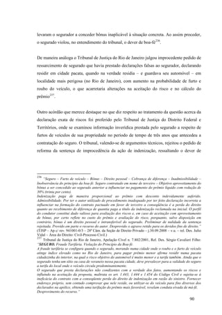 90
levaram o segurador a conceder bônus inaplicável à situação concreta. Ao assim proceder,
o segurado violou, no entendimento do tribunal, o dever de boa-fé236
.
De maneira análoga o Tribunal de Justiça do Rio de Janeiro julgou improcedente pedido de
ressarcimento de segurado que havia prestado declarações falsas ao segurador, declarando
residir em cidade pacata, quando na verdade residia – e guardava seu automóvel – em
localidade mais perigosa (no Rio de Janeiro), com aumento na probabilidade de furto e
roubo do veículo, o que acarretaria alterações na aceitação do risco e no cálculo do
prêmio237
.
Outro acórdão que merece destaque no que diz respeito ao tratamento da questão acerca da
declaração exata de riscos foi proferido pelo Tribunal de Justiça do Distrito Federal e
Territórios, onde se examinou informação inverídica prestada pelo segurado a respeito de
furtos de veículos de sua propriedade no período de tempo de três anos que antecedeu a
contratação do seguro. O tribunal, valendo-se de argumentos técnicos, rejeitou o pedido de
reforma da sentença de improcedência da ação de indenização, ressaltando o dever de
236
“Seguro – Furto de veículo – Bônus – Direito pessoal – Cobrança de diferença – Inadmissibilidade –
Inobservância do princípio da boa-fé. Seguro contratado em nome de terceiro – Objetivo aproveitamento do
bônus a ser concedido ao segurado anterior a influenciar no pagamento do prêmio líquido com redução de
30% (trinta por cento).
Indenização paga de maneira proporcional ao prêmio com desconto indevidamente auferido.
Admissibilidade. Por ter o autor utilizado de procedimento inadequado por ter feito declaração incorreta a
influenciar na formação do contrato pactuado em favor de terceiro a conseqüência é a perda do direito
quanto ao recebimento de diferença de quantia paga a título da indenização reclamada na inicial. O perfil
do condutor constitui dado valioso para avaliação dos riscos e, em caso de aceitação com aproveitamento
de bônus, por certo reflete no custo do prêmio e avaliação do risco, porquanto, salvo disposição em
contrário, bônus é um direito pessoal e intransferível do segurado. Preliminar de nulidade da sentença
rejeitada. Provido em parte o recurso do autor. Desprovido o agravo retido para os devidos fins de direito.”
(TJSP – Ap c/ rev. 941001-0/3 – 28ª Câm. da Seção de Direito Privado – j.30.09.2008 – v.u. – rel. Des. Julio
Vidal – Área do Direito: Civil-Processo Civil.)
237
Tribunal de Justiça do Rio de Janeiro, Apelação Cível n. 7.802/2001, Rel. Des. Sérgio Cavalieri Filho:
“SEGURO. Fraude Tarifária. Violação do Princípio da Boa-fé.
A fraude tarifária se configura quando o segurado, morando numa cidade onde o roubo e o furto de veículo
atinge índice elevado como no Rio de Janeiro, para pagar prêmio menor afirma residir numa pacata
cidadezinha do interior, na qual o risco objetivo do automóvel é muito menor e a tarifa também. Ainda que o
segurado tenha um sítio ou casa de veraneio nessa pacata cidade, deve prevalecer para a validade do seguro
a tarifa do local onde o veículo circula predominantemente.
O segurado que presta declarações não condizentes com a verdade dos fatos, aumentando os riscos e
influindo na aceitação da proposta, maltrata os art. 1.443, 1.444 e 1.454 do Código Civil e sujeita-se à
ineficácia do contrato com a conseqüente perda do direito de indenização em razão do sinistro. Fornecer
endereço próprio, sem contudo comprovar que nele reside, ou utilizar-se do veículo para fins diversos dos
declarados na apólice, obtendo uma tarifação do prêmio mais favorável, revelam conduta eivada de má-fé.
Desprovimento do recurso.”
 