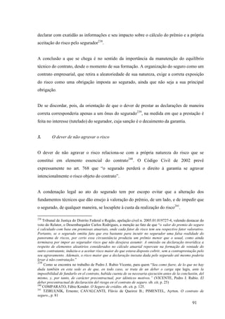 91
declarar com exatidão as informações e seu impacto sobre o cálculo do prêmio e a própria
aceitação do risco pelo segurador238
.
A conclusão a que se chega é no sentido da importância da manutenção do equilíbrio
técnico do contrato, desde o momento de sua formação. A organização do seguro como um
contrato empresarial, que retira a aleatoriedade de sua natureza, exige a correta exposição
do risco como uma obrigação imposta ao segurado, ainda que não seja a sua principal
obrigação.
De se discordar, pois, da orientação de que o dever de prestar as declarações de maneira
correta corresponderia apenas a um ônus do segurado239
, na medida em que a prestação é
feita no interesse (tutelado) do segurador, cuja sanção é o decaimento da garantia.
3. O dever de não agravar o risco
O dever de não agravar o risco relaciona-se com a própria natureza do risco que se
constitui em elemento essencial do contrato240
. O Código Civil de 2002 prevê
expressamente no art. 768 que “o segurado perderá o direito à garantia se agravar
intencionalmente o risco objeto do contrato”.
A condenação legal ao ato do segurado tem por escopo evitar que a alteração dos
fundamentos técnicos que dão ensejo à valoração do prêmio, de um lado, e de impedir que
o segurado, de qualquer maneira, se locuplete à custa da realização do risco241
.
238
Tribunal de Justiça do Distrito Federal e Região, apelação cível n. 2005.01.019727-4, valendo destacar do
voto do Relator, o Desembargador Carlos Rodrigues, a menção ao fato de que “o valor do premio do seguro
é calculado com base em premissas atuariais, onde cada fator de risco tem seu respectivo fator valorativo.
Portanto, se o segurado omitiu fato que era bastante para incutir no segurador uma falsa realidade do
panorama de riscos, por certo essa circunstância produziu um prêmio menor que o usual, como ainda
terminava por impor ao segurador risco que não desejava assumir. A omissão ou declaração inverídica a
respeito de elementos aleatórios considerados no cálculo atuarial repercute na formação de vontade do
outro contratante, induziu-o a aceitar risco maior do que estava disposto cobrir, sem a contraprestação pelo
seu agravamento. Ademais, o risco maior que a declaração inexata dada pelo segurado até mesmo poderia
levar à não contratação.”
239
Como se encontra no trabalho de Pedro J. Rubio Vicente, para quem “Sea como fuere, de lo que no hay
duda también en esta sede es de que, en todo caso, se trata de un deber o carga ope legis, ante la
imposibilidad de fundarlo en el contrato, habida cuenta de su necesaria ejecución antes de la conclusión, del
mismo, y, por tanto, de carácter precontractual, por idénticos motivos.” (VICENTE, Pedro J. Rubio. El
deber precontractual de declaración del riesgo en el contrato de seguro. ob. cit. p. 25)
240
COMPARATO, Fábio Konder. O Seguro de crédito. ob. cit. p. 125.
241
TZIRULNIK, Ernesto; CAVALCANTI, Flávio de Queiroz B.; PIMENTEL, Ayrton. O contrato de
seguro., p. 81
 