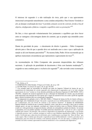 92
O interesse do segurado é a não realização do risco, pelo que o seu agravamento
intencional corresponde naturalmente a uma conduta antijurídica. Para Ernesto Tzirulnik et
alii, ao desejar a realização do risco “é perdida a função social do contrato, ferida a boa-fé
objetiva, desfigurada a fidúcia e rompido o equilíbrio entre as prestações”242
De fato, o risco agravado voluntariamente fere justamente o equilíbrio que deve haver
entre as vantagens e desvantagens dentro do contrato, que se propõe seja entendido como
comutativo.
Diante da gravidade da pena – o decaimento do direito à garantia – Fábio Comparato
adverte para o fato de que a questão deva ser analisada caso a caso e que a aplicação da
sanção se dê com bastante parcimônia243
. Na mesma linha, Pedro Alvim recomenda que as
apólices mencionem circunstâncias que representem o agravamento de risco244
.
As recomendações de Fábio Comparato não passaram despercebidas dos tribunais
nacionais. A aplicação da penalidade de decaimento é feita com bastante moderação245
,
exigindo-se uma conduta grave e exclusiva do segurado246
, não servindo como exoneração
242
Ide, ibidem, p. 81
243
COMPARATO, Fábio Konder. O Seguro de Crédito. ob. cit. p. 126
244
ALVIM, Pedro. O contrato de seguro, ob. cit. pp. 361/262
245
Um exemplo pode ser encontrado na aferição por parte do Superior Tribunal de Justiça de que “a
transferência de titularidade do veículo segurado sem comunicação à seguradora, por si só, não constitui
agravamento do risco” (como se vê nas decisões proferidas nos Recursos Especiais nºs 600.788/SP, 3.053 e
188.694), a despeito do razoável argumento de que a alteração da titularidade do veículo, que em princípio
pode representar uma alteração do risco (posto que o seguro de automóvel leva em conta o perfil do segurado
para o cálculo do prêmio) deva ser comunicada à seguradora.
246
No julgamento da apelação cível n. 2001.001.23680, o Tribunal de Justiça do Rio de Janeiro afirmou a
sanção legal, sob o fundamento de que “não pode o segurado provocar deliberadamente o sinistro para fazer
jus à indenização, pois isto tiraria do contrato a sua natureza aleatória”. A despeito do entendimento
daquele tribunal no sentido de que o contrato é aleatório, como o que não se concorda, o fato é que se avaliou
situação grave, em que um segurado, escoltado por viatura de polícia rumo ao Distrito Policial, procura
evadir-se e viola gravemente as regras de trânsito, sofrendo em conseqüência acidente de trânsito. Ao acionar
a seguradora, teve seu pedido rejeitado. O acórdão menciona claramente que “o fato de ter sido o segurado
culpado pelo sinistro, em princípio, não exonera a Seguradora do pagamento da indenização, e isto porque
o segurado procura, com o contrato, proteger-se contra as suas humanas imperfeições e falhas. Do mesmo
modo, é irrelevante que o dano decorra do fortuito, pois é também para se proteger dos “fatos de Deus” que
se faz seguro. Mas é evidente que não pode o segurado provocar deliberadamente o sinistro, para fazer jus à
indenização, pois isto tiraria do contrato a sua natureza aleatória. No caso dos autos, a conduta do réu se
avizinha à do dolo eventual, agravando de maneira intolerável o risco assumido pela Seguradora.”
 