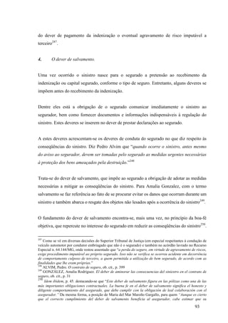 93
do dever de pagamento da indenização o eventual agravamento de risco imputável a
terceiro247
.
4. O dever de salvamento.
Uma vez ocorrido o sinistro nasce para o segurado a pretensão ao recebimento da
indenização ou capital segurado, conforme o tipo de seguro. Entretanto, alguns deveres se
impõem antes do recebimento da indenização.
Dentre eles está a obrigação de o segurado comunicar imediatamente o sinistro ao
segurador, bem como fornecer documentos e informações indispensáveis à regulação do
sinistro. Estes deveres se inserem no dever de prestar declarações ao segurado.
A estes deveres acrescentam-se os deveres de conduta do segurado no que diz respeito às
conseqüências do sinistro. Diz Pedro Alvim que “quando ocorre o sinistro, antes mesmo
do aviso ao segurador, devem ser tomadas pelo segurado as medidas urgentes necessárias
à proteção dos bens ameaçados pela destruição.”248
Trata-se do dever de salvamento, que impõe ao segurado a obrigação de adotar as medidas
necessárias a mitigar as conseqüências do sinistro. Para Amalia Gonzalez, com o termo
salvamento se faz referência ao fato de se procurar evitar os danos que ocorram durante um
sinistro e também abarca o resgate dos objetos não lesados após a ocorrência do sinistro249
.
O fundamento do dever de salvamento encontra-se, mais uma vez, no princípio da boa-fé
objetiva, que repercute no interesse do segurado em reduzir as conseqüências do sinistro250
.
247
Como se vê em diversas decisões do Superior Tribunal de Justiça (em especial respeitantes à condução de
veículo automotor por condutor embriagado que não é o segurado) e também no acórdão lavrado no Recurso
Especial n. 64.144/MG, onde restou assentado que “a perda do seguro, em virtude de agravamento de riscos,
exige procedimento imputável ao próprio segurado. Isso não se verifica se ocorreu acidente em decorrência
de comportamento culposo de terceiro, a quem permitida a utilização de bem segurado, de acordo com as
finalidades que lhe eram próprias.”
248
ALVIM, Pedro. O contrato de seguro, ob. cit., p. 399
249
GONZÁLEZ, Amalia Rodríguez. El deber de aminorar las consecuencias del siniestro en el contrato de
seguro, ob. cit., p. 31
250
Idem ibídem, p. 45. destacando-se que “Este deber de salvamento figura en las pólizas como una de las
más importantes obligaciones contractuales. La buena fe en el deber de salvamento significa el honesto y
diligente comportamiento del asegurado, que debe cumplir con la obligación de leal colaboración con el
asegurador.” Da mesma forma, a posição de Maria del Mar Maroño Gargallo, para quem “Aunque es cierto
que el correcto cumplimiento del deber de salvamento beneficia al asegurador, cabe estimar que su
 