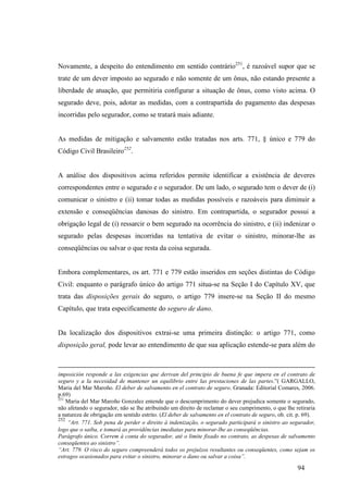 94
Novamente, a despeito do entendimento em sentido contrário251
, é razoável supor que se
trate de um dever imposto ao segurado e não somente de um ônus, não estando presente a
liberdade de atuação, que permitiria configurar a situação de ônus, como visto acima. O
segurado deve, pois, adotar as medidas, com a contrapartida do pagamento das despesas
incorridas pelo segurador, como se tratará mais adiante.
As medidas de mitigação e salvamento estão tratadas nos arts. 771, § único e 779 do
Código Civil Brasileiro252
.
A análise dos dispositivos acima referidos permite identificar a existência de deveres
correspondentes entre o segurado e o segurador. De um lado, o segurado tem o dever de (i)
comunicar o sinistro e (ii) tomar todas as medidas possíveis e razoáveis para diminuir a
extensão e conseqüências danosas do sinistro. Em contrapartida, o segurador possui a
obrigação legal de (i) ressarcir o bem segurado na ocorrência do sinistro, e (ii) indenizar o
segurado pelas despesas incorridas na tentativa de evitar o sinistro, minorar-lhe as
conseqüências ou salvar o que resta da coisa segurada.
Embora complementares, os art. 771 e 779 estão inseridos em seções distintas do Código
Civil: enquanto o parágrafo único do artigo 771 situa-se na Seção I do Capítulo XV, que
trata das disposições gerais do seguro, o artigo 779 insere-se na Seção II do mesmo
Capítulo, que trata especificamente do seguro de dano.
Da localização dos dispositivos extrai-se uma primeira distinção: o artigo 771, como
disposição geral, pode levar ao entendimento de que sua aplicação estende-se para além do
imposición responde a las exigencias que derivan del principio de buena fe que impera en el contrato de
seguro y a la necesidad de mantener un equilibrio entre las prestaciones de las partes.”( GARGALLO,
Maria del Mar Maroño. El deber de salvamento en el contrato de seguro. Granada: Editorial Comares, 2006.
p.69)
251
Maria del Mar Maroño Gonzalez entende que o descumprimento do dever prejudica somente o segurado,
não afetando o segurador, não se lhe atribuindo um direito de reclamar o seu cumprimento, o que lhe retiraria
a natureza de obrigação em sentido estrito. (El deber de salvamento en el contrato de seguro, ob. cit. p. 69).
252
“Art. 771. Sob pena de perder o direito à indenização, o segurado participará o sinistro ao segurador,
logo que o saiba, e tomará as providências imediatas para minorar-lhe as conseqüências.
Parágrafo único. Correm à conta do segurador, até o limite fixado no contrato, as despesas de salvamento
conseqüentes ao sinistro”.
“Art. 779. O risco do seguro compreenderá todos os prejuízos resultantes ou conseqüentes, como sejam os
estragos ocasionados para evitar o sinistro, minorar o dano ou salvar a coisa”.
 