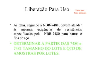 Liberação Para Uso
• As telas, segundo a NBR-7481, devem atender
às mesmas exigências de resistências
especificadas pela NBR-7480 para barras e
fios de aço
• DETERMINAR A PARTIR DAS 7480 e
7481 TAMANHO DO LOTE E QTD DE
AMOSTRAS POR LOTES.
Voltar para
Telas Soldadas
 