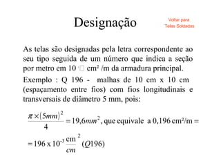 Designação
As telas são designadas pela letra correspondente ao
seu tipo seguida de um número que indica a seção
por metro em 10 -
 cm² /m da armadura principal.
Exemplo : Q 196 - malhas de 10 cm x 10 cm
(espaçamento entre fios) com fios longitudinais e
transversais de diâmetro 5 mm, pois:
Voltar para
Telas Soldadas
( )
)196(
cm
10x196
cm²/m0,196aequivaleque,6,19
4
5
2
3-
2
2
Q
cm
mm
mm
=
==
×π
 