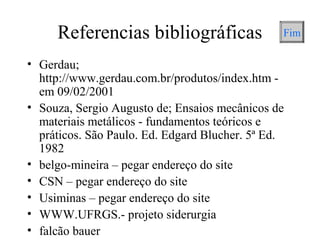 Referencias bibliográficas
• Gerdau;
http://www.gerdau.com.br/produtos/index.htm -
em 09/02/2001
• Souza, Sergio Augusto de; Ensaios mecânicos de
materiais metálicos - fundamentos teóricos e
práticos. São Paulo. Ed. Edgard Blucher. 5ª Ed.
1982
• belgo-mineira – pegar endereço do site
• CSN – pegar endereço do site
• Usiminas – pegar endereço do site
• WWW.UFRGS.- projeto siderurgia
• falcão bauer
Fim
 