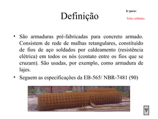 Definição
• São armaduras pré-fabricadas para concreto armado.
Consistem de rede de malhas retangulares, constituído
de fios de aço soldados por caldeamento (resistência
elétrica) em todos os nós (contato entre os fios que se
cruzam). São usadas, por exemplo, como armadura de
lajes.
• Seguem as especificações da EB-565/ NBR-7481 (90)
Ir para:
Telas soldadas
 