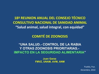 18ª REUNION ANUAL DEL CONSEJO TÉCNICO CONSULTIVO NACIONAL DE SANIDAD ANIMAL “ Salud animal, salud integral, con equidad” COMITÉ DE ZOONOSIS “ UNA SALUD.- CONTROL DE LA RABIA  Y OTRAS ZOONOSIS PRIORITARIAS.-  IMPACTO EN LA SEGURIDAD ALIMENTARIA ” Juan Garza  FMVZ, UNAM, AVM, ANM Puebla, Pue. Diciembre, 2010 