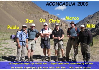 ACONCAGUA 2009


                           Os Chris               Marco
              Jan
Pablo                                                               Miki




De expeditie begint op 2400m met 3 dagen lopen naar Basecamp op 4200m.
  De tweede Argentijnse gids heet voluit Miki Elst....Wie verzint zoiets?
 