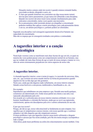 Situações muitos comuns onde isto ocorre é quando estamos tomando banho,
escovando os dentes, dirigindo o carro, etc.
• É claro que quando tentarmos nos concentrar em algo nossa mente tentará
desviar para outros pensamentos, já que nunca foi submetida a uma disciplina.
Quando isto ocorrer devemos trazer nossa atenção imediatamente para onde
estávamos concentrados, tantas vezes quanto seja necessário.
• Se os pensamentos estão insistindo demais em atrapalhar a concentração
podemos também lhes aplicar a morte psicológica, pois cada pensamento destes
é um eu, um defeito psicológico e, portanto podem ser eliminados.
Seguindo essa disciplina você conseguirá seguramente desenvolver bastante sua
capacidade de concentração.
Mas não se esqueça que só conseguirá resultados com prática e continuidade.
A tagarelice interior e a canção
psicológica
Nesta lição veremos como se manifestam mais duas facetas do ego em nós, as quais na
maioria das vezes podem passar como um comportamento normal do ser humano, mas
que na verdade são mais duas formas do ego se nutrir de nossa energia e manter-se vivo,
além de serem extremamente prejudiciais em vários aspectos de nossa vida.
A tagarelice interior.
A chamada tagarelice interior, como o nome já sugere, é a sucessão de conversas, falas,
atos, etc., que ocorrem em nosso mundo interior na forma de pensamentos quando
alguém nos faz ou fala algo que não gostamos.
Neste caso, ainda que não digamos nada verbalmente, em nosso interior estamos
falando coisas horríveis a esta pessoa, maldizendo-a, humilhando-a, etc., etc.
Por exemplo:
Suponhamos que trabalhamos em uma empresa e que, fazendo uma tarefa qualquer,
cometemos um determinado erro. Então nosso patrão nos chama a sua sala e nos
repreende educadamente pelo erro.
Isso já pode ser o suficiente para em nosso interior estarmos esfolando vivo a esse
homem, humilhando-o e dizendo-lhe horrores, ainda que ao ouvir sua repreensão,
exteriormente, apenas nos desculpamos pelo erro e saímos calmamente de sua sala.
E por que isso ocorre?
Porque, devido ao ego, nossa vida emocional se fundamenta na auto-simpatia. Isso
significa que só simpatizamos conosco mesmo, com nosso querido ego; e sentimos
antipatia e até ódio daqueles que não simpatizam conosco.
O maior problema é que esta tagarelice interior causa muito sofrimento e desgaste
psicológico a pessoa que fica nesta condição, pois lhe tira muita energia e acompanha-a
todo o tempo.
Além disso, pode trazer problemas na esfera dos relacionamentos sociais também. Uma
 