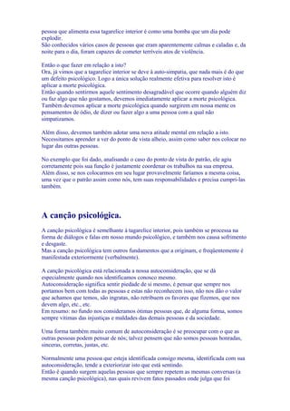 pessoa que alimenta essa tagarelice interior é como uma bomba que um dia pode
explodir.
São conhecidos vários casos de pessoas que eram aparentemente calmas e caladas e, da
noite para o dia, foram capazes de cometer terríveis atos de violência.
Então o que fazer em relação a isto?
Ora, já vimos que a tagarelice interior se deve à auto-simpatia, que nada mais é do que
um defeito psicológico. Logo a única solução realmente efetiva para resolver isto é
aplicar a morte psicológica.
Então quando sentirmos aquele sentimento desagradável que ocorre quando alguém diz
ou faz algo que não gostamos, devemos imediatamente aplicar a morte psicológica.
Também devemos aplicar a morte psicológica quando surgirem em nossa mente os
pensamentos de ódio, de dizer ou fazer algo a uma pessoa com a qual não
simpatizamos.
Além disso, devemos também adotar uma nova atitude mental em relação a isto.
Necessitamos aprender a ver do ponto de vista alheio, assim como saber nos colocar no
lugar das outras pessoas.
No exemplo que foi dado, analisando o caso do ponto de vista do patrão, ele agiu
corretamente pois sua função é justamente coordenar os trabalhos na sua empresa.
Além disso, se nos colocarmos em seu lugar provavelmente faríamos a mesma coisa,
uma vez que o patrão assim como nós, tem suas responsabilidades e precisa cumpri-las
também.
A canção psicológica.
A canção psicológica é semelhante à tagarelice interior, pois também se processa na
forma de diálogos e falas em nosso mundo psicológico, e também nos causa sofrimento
e desgaste.
Mas a canção psicológica tem outros fundamentos que a originam, e freqüentemente é
manifestada exteriormente (verbalmente).
A canção psicológica está relacionada a nossa autoconsideração, que se dá
especialmente quando nos identificamos conosco mesmo.
Autoconsideração significa sentir piedade de si mesmo, é pensar que sempre nos
portamos bem com todas as pessoas e estas não reconhecem isso, não nos dão o valor
que achamos que temos, são ingratas, não retribuem os favores que fizemos, que nos
devem algo, etc., etc.
Em resumo: no fundo nos consideramos ótimas pessoas que, de alguma forma, somos
sempre vítimas das injustiças e maldades das demais pessoas e da sociedade.
Uma forma também muito comum de autoconsideração é se preocupar com o que as
outras pessoas podem pensar de nós; talvez pensem que não somos pessoas honradas,
sinceras, corretas, justas, etc.
Normalmente uma pessoa que esteja identificada consigo mesma, identificada com sua
autoconsideração, tende a exteriorizar isto que está sentindo.
Então é quando surgem aquelas pessoas que sempre repetem as mesmas conversas (a
mesma canção psicológica), nas quais revivem fatos passados onde julga que foi
 