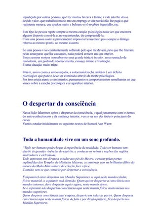 injustiçada por outras pessoas, que fez muitos favores a fulano e este não lhe deu o
devido valor, que trabalhou muito em seu emprego e seu patrão não lhe paga o que
realmente merece, que ajudou muito a beltrano e só recebeu ingratidão, etc.
Este tipo de pessoa repete sempre a mesma canção psicológica toda vez que encontra
alguém disposto a ouvi-la e, no seu entender, de compreendê-la.
Com uma pessoa assim é praticamente impossível conversar, pois sempre o diálogo
retorna ao mesmo ponto, ao mesmo assunto.
Se uma pessoa vive constantemente sofrendo pelo que lhe devem, pelo que lhe fizeram,
pelas amarguras que lhe causaram, nada poderá crescer em seu interior.
Essas pessoas sentem normalmente uma grande tristeza interior, uma sensação de
monotonia, um profundo aborrecimento, cansaço íntimo e frustração.
É uma situação muito triste.
Porém, assim como a auto-simpatia, a autoconsideração também é um defeito
psicológico que pode e deve ser eliminado através da morte psicológica.
Por isso esteja atento a sentimentos, pensamentos e comportamentos semelhantes ao que
vimos sobre a canção psicológica e a tagarelice interior.
O despertar da consciência
Nesta lição falaremos sobre o despertar da consciência, o qual juntamente com os temas
do auto-conhecimento e da mudança interior, vem a ser um dos tópicos principais do
curso.
Vamos estudar inicialmente os seguintes textos de Samael Aun Weor:
Toda a humanidade vive em um sono profundo.
“Todo ser humano pode chegar à experiência da realidade. Todo ser humano tem
direito às grandes vivências do espírito, a conhecer os reinos e nações das regiões
moleculares e eletrônicas.
Todo aspirante tem direito a estudar aos pés do Mestre, a entrar pelas portas
esplêndidas dos Templos de Mistérios Maiores, a conversar com os brilhantes filhos da
aurora do Maha-Manvantara da criação face a face.
Contudo, tem-se que começar por despertar a consciência.
É impossível estar despertos nos Mundos Superiores se aqui neste mundo celular,
físico, material, o aspirante está dormido. Quem quiser despertar a consciência nos
mundos internos, deve despertar aqui e agora, neste mundo denso.
Se o aspirante não despertou consciência aqui neste mundo físico, muito menos nos
mundos superiores.
Quem desperta consciência aqui e agora, desperta em todas as partes. Quem desperta
consciência aqui neste mundo físico, de fato e por direito próprio, fica desperto nos
Mundos Superiores.
 