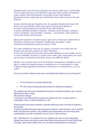 O primeiro que se necessita para despertar consciência é saber que se está dormido.
Isso de compreender que se está dormido é algo muito difícil, porque normalmente
todas as gentes estão absolutamente convencidas de que estão despertas.
Quando um homem compreende que está dormido, inicia então o processo do auto-
despertar.
Estamos dizendo algo que ninguém aceita. Se a qualquer homem intelectual se lhe
dissesse que está dormido, podeis estar seguro de que poderia ofender-se.
As gentes estão plenamente convencidas de que estão despertas.
As gentes trabalham dormidas, sonhando... manejam carros dormidas, sonhando...
casam-se dormidas, vivem dormidas, sonhando... e não obstante, estão totalmente
convencidas de que estão despertas.
Quem quiser despertar consciência aqui e agora, deve começar por compreender os
três fatores subconscientes chamados: identificação, fascinação e sonho.
Todo tipo de identificação produz fascinação e sonho.
Nós vamos andando por uma rua, de repente se encontra com as turbas que vão
protestar por algo ante o palácio do senhor Presidente.
Se não está em estado de alerta (auto-observação) identifica-se com o desfile, mescla-
se com as multidões, fascina-se e a seguir vem o sonho: grita, lança pedras, faz coisas
que em outras circunstâncias não faria, nem por um milhão de dólares.
Olvidar-se de si mesmo é um erro de incalculáveis consequências. Identificar-se com
algo é o cúmulo da estupidez porque o resultado vem a ser a fascinação e o sonho.
É impossível que alguém possa despertar consciência se se deixa fascinar, se cai no
sonho."
Já vimos em lições anteriores que nossa constituição psicológica de um modo geral é:
• 3% de Essência livre, porém adormecida.
• 97% de Essência adormecida aprisionada nos defeitos psicológicos.
Isto significa que não temos absolutamente nada de consciência desperta, que vivemos
adormecidos todo o tempo.
Mas podemos indagar:
Como posso estar adormecido se agora estou lendo este texto, se posso operar o
computador, fazer os afazeres domésticos, etc?
Primeiramente precisamos entender as grandes diferenças entre consciência desperta e
adormecida.
A primeira grande diferença é que uma pessoa desperta é autoconsciente, isto é, percebe
todos seus processos internos. Isso significa que ela permanece em auto-observação
continuamente, que não se identifica com as coisas e fatos externos.
Obs: “Identificar-se” no contexto do curso significa não estar em auto-observação.
Quando uma pessoa não está em auto-observação necessariamente ela está identificada
com algo, seja externo (objeto, fato, etc.) ou interno (pensamentos ou emoções).
 