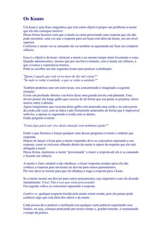 Os Koans
Um koan é uma frase enigmática que tem como objetivo propor um problema à mente
que ela não consegue resolver.
Dessa forma fazemos com que a mente se canse procurando uma resposta que ela não
pode encontrar, uma vez que a resposta para um koan está além da mente, em um nível
superior.
Conforme a mente vai se cansando ela vai também se aquietando até ficar em completo
silêncio.
Esse é o objetivo do koan: silenciar a mente e ao mesmo tempo atrair levemente o sono.
Quando adormecemos, mesmo que por um breve instante, com a mente em silêncio, é
que vivemos a experiência mística.
Pode-se escolher um dos seguintes koans para praticar a meditação:
"Quem é aquele que está só no meio de dez mil coisas?"
"Se tudo se reduz à unidade, a que se reduz a unidade?"
Também podemos usar um outro koan, nos concentrando e imaginado a seguinte
situação:
Existe um profundo abismo e na beira deste uma grande árvore está plantada. Essa
árvore possui um longo galho que cresceu de tal forma que sua ponta se projetou vários
metros sobre o abismo.
Agora imaginamos que na ponta deste galho está amarrada uma corda e na outra ponta
da corda está você, com as mãos e pés firmemente amarrados de forma que é impossível
soltá-los, e apenas se segurando à corda com os dentes.
Então pergunte à mente:
"Como faço para sair vivo desta situação sem nenhuma ajuda?"
Então o que fazemos é lançar qualquer uma dessas perguntas à mente e ordenar que
responda.
Depois de lançar o koan para a mente responder deve-se concentrar esperando a sua
resposta, como se estivesse olhando dentro da mente à espera da resposta que ela está
obrigada a trazer.
Dessa forma, mantemos a mente “pressionada” a trazer a resposta até ela ir se cansando
e ficando em silêncio.
A mente é claro, tenderá a não obedecer, a trazer respostas erradas (pois ela não
conhece a resposta para um koan) ou desviar para outros pensamentos.
Por isso deve-se insistir para que ela obedeça e traga a resposta para o koan.
Se a mente insiste em desviar para outros pensamentos seja imperativo com ela dizendo
mentalmente: Fora! Não é isso que estou procurando!
Em seguida volta a se concentrar esperando a resposta.
Lembre-se: qualquer resposta trazida pela mente estará errada, pois ela jamais pode
conhecer algo que está além dos afetos e da mente.
Cada pessoa deve praticar a meditação (ou qualquer outra prática) respeitando seus
limites, ou seja, começar praticando por pouco tempo e, gradativamente, ir aumentando
o tempo da prática.
 