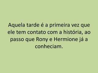 Aquela tarde é a primeira vez que
ele tem contato com a história, ao
passo que Rony e Hermione já a
conheciam.
 