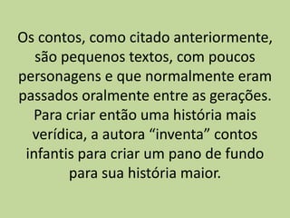 Os contos, como citado anteriormente,
são pequenos textos, com poucos
personagens e que normalmente eram
passados oralmente entre as gerações.
Para criar então uma história mais
verídica, a autora “inventa” contos
infantis para criar um pano de fundo
para sua história maior.
 