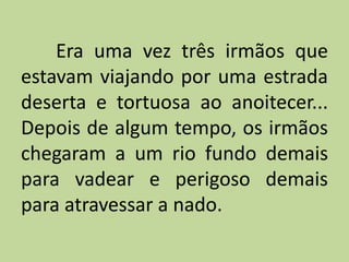 Era uma vez três irmãos que
estavam viajando por uma estrada
deserta e tortuosa ao anoitecer...
Depois de algum tempo, os irmãos
chegaram a um rio fundo demais
para vadear e perigoso demais
para atravessar a nado.
 