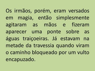 Os irmãos, porém, eram versados
em magia, então simplesmente
agitaram as mãos e fizeram
aparecer uma ponte sobre as
águas traiçoeiras. Já estavam na
metade da travessia quando viram
o caminho bloqueado por um vulto
encapuzado.
 