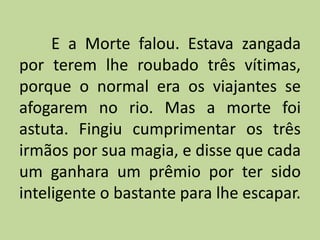 E a Morte falou. Estava zangada
por terem lhe roubado três vítimas,
porque o normal era os viajantes se
afogarem no rio. Mas a morte foi
astuta. Fingiu cumprimentar os três
irmãos por sua magia, e disse que cada
um ganhara um prêmio por ter sido
inteligente o bastante para lhe escapar.
 