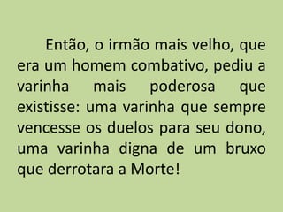 Então, o irmão mais velho, que
era um homem combativo, pediu a
varinha mais poderosa que
existisse: uma varinha que sempre
vencesse os duelos para seu dono,
uma varinha digna de um bruxo
que derrotara a Morte!
 