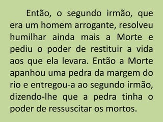 Então, o segundo irmão, que
era um homem arrogante, resolveu
humilhar ainda mais a Morte e
pediu o poder de restituir a vida
aos que ela levara. Então a Morte
apanhou uma pedra da margem do
rio e entregou-a ao segundo irmão,
dizendo-lhe que a pedra tinha o
poder de ressuscitar os mortos.
 