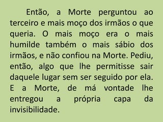 Então, a Morte perguntou ao
terceiro e mais moço dos irmãos o que
queria. O mais moço era o mais
humilde também o mais sábio dos
irmãos, e não confiou na Morte. Pediu,
então, algo que lhe permitisse sair
daquele lugar sem ser seguido por ela.
E a Morte, de má vontade lhe
entregou a própria capa da
invisibilidade.
 