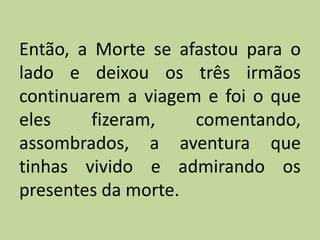 Então, a Morte se afastou para o
lado e deixou os três irmãos
continuarem a viagem e foi o que
eles fizeram, comentando,
assombrados, a aventura que
tinhas vivido e admirando os
presentes da morte.
 