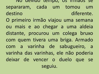 No devido tempo, os irmãos se
separaram, cada um tomou um
destino diferente.
O primeiro irmão viajou uma semana
ou mais e ao chegar a uma aldeia
distante, procurou um colega bruxo
com quem tivera uma briga. Armado
com a varinha de sabugueiro, a
varinha das varinhas, ele não poderia
deixar de vencer o duelo que se
seguiu.
 
