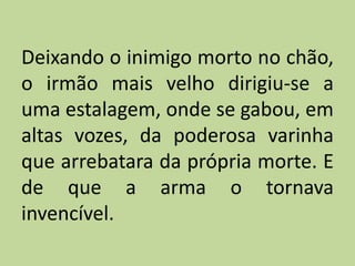 Deixando o inimigo morto no chão,
o irmão mais velho dirigiu-se a
uma estalagem, onde se gabou, em
altas vozes, da poderosa varinha
que arrebatara da própria morte. E
de que a arma o tornava
invencível.
 