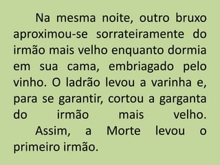 Na mesma noite, outro bruxo
aproximou-se sorrateiramente do
irmão mais velho enquanto dormia
em sua cama, embriagado pelo
vinho. O ladrão levou a varinha e,
para se garantir, cortou a garganta
do irmão mais velho.
Assim, a Morte levou o
primeiro irmão.
 