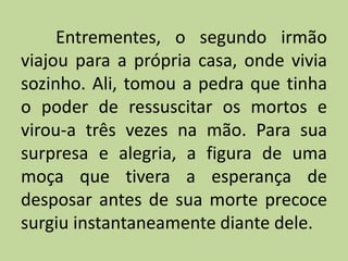 Entrementes, o segundo irmão
viajou para a própria casa, onde vivia
sozinho. Ali, tomou a pedra que tinha
o poder de ressuscitar os mortos e
virou-a três vezes na mão. Para sua
surpresa e alegria, a figura de uma
moça que tivera a esperança de
desposar antes de sua morte precoce
surgiu instantaneamente diante dele.
 