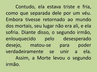 Contudo, ela estava triste e fria,
como que separada dele por um véu.
Embora tivesse retornado ao mundo
dos mortais, seu lugar não era ali, e ela
sofria. Diante disso, o segundo irmão,
enlouquecido pelo desesperado
desejo, matou-se para poder
verdadeiramente se unir a ela.
Assim, a Morte levou o segundo
irmão.
 