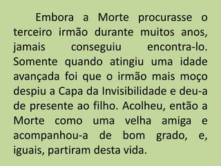 Embora a Morte procurasse o
terceiro irmão durante muitos anos,
jamais conseguiu encontra-lo.
Somente quando atingiu uma idade
avançada foi que o irmão mais moço
despiu a Capa da Invisibilidade e deu-a
de presente ao filho. Acolheu, então a
Morte como uma velha amiga e
acompanhou-a de bom grado, e,
iguais, partiram desta vida.
 