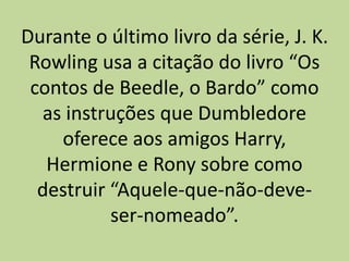 Durante o último livro da série, J. K.
Rowling usa a citação do livro “Os
contos de Beedle, o Bardo” como
as instruções que Dumbledore
oferece aos amigos Harry,
Hermione e Rony sobre como
destruir “Aquele-que-não-deve-
ser-nomeado”.
 