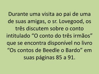 Durante uma visita ao pai de uma
de suas amigas, o sr. Lovegood, os
três discutem sobre o conto
intitulado “O conto do três irmãos”
que se encontra disponível no livro
“Os contos de Beedle o Bardo” em
suas páginas 85 a 91.
 