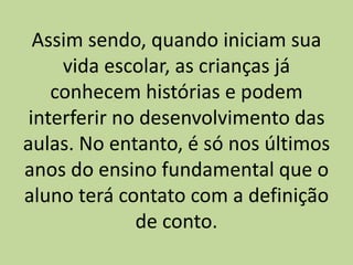 Assim sendo, quando iniciam sua
vida escolar, as crianças já
conhecem histórias e podem
interferir no desenvolvimento das
aulas. No entanto, é só nos últimos
anos do ensino fundamental que o
aluno terá contato com a definição
de conto.
 