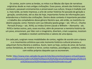 Os contos, assim como as lendas, os mitos e as fábulas são tipos de narrativas
originárias desde as mais antigas civilizações. Esses povos, através das histórias que
contavam, passavam ensinamentos e preservavam sua cultura. Graças à tradição oral
e, mais tarde, ao texto impresso, a arte de contar histórias foi passada de geração a
geração, constituindo, até os dias de hoje, importantes fontes de informações para
entendermos a história das civilizações. Dentro deste contexto é importante perceber
o trabalho dos compiladores desse gênero literário que, até então, se mantinha no
ideário popular, como: Homero com sua Odisséia (poeta grego – séc. VIII a.C.; Charles
Perrault (França – séc. XVIII); os irmãos Grimm (Jacob e Wilhelm – Alemanha - séc.
XVIII) e tantos outros, pois, esses escritos, além de preservar a memória histórica de
um povo, emocionam, por lidar com o imaginário, divertem, criam suspense, mostram
verdades e revelam sentimentos e valores de uma época.
Em cada país, surgiram novas modalidades de contos, regidos de acordo com a época
e os movimentos artísticos que este momento histórico-cultural provocou e
adquiriram forma literária e estética. Assim, leem-se hoje, contos de amor, de humor,
contos fantásticos, de mistério e terror, contos realistas, psicológicos, sombrios, todos
com estilos próprios daqueles que os escreveram.
Fonte: http://www.smec.salvador.ba.gov.br/site/documentos/espaco-virtual/espaco-
cenap/publicacoes/caderno%20de%20Apoio%20a%20pratica%20pedagogica%20cont
os%20classicos%20mitologicos%20e%20modernos.pdf
 