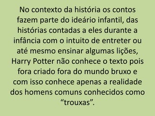 No contexto da história os contos
fazem parte do ideário infantil, das
histórias contadas a eles durante a
infância com o intuito de entreter ou
até mesmo ensinar algumas lições,
Harry Potter não conhece o texto pois
fora criado fora do mundo bruxo e
com isso conhece apenas a realidade
dos homens comuns conhecidos como
“trouxas”.
 