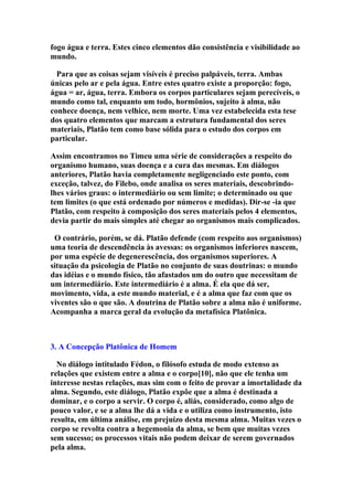 fogo água e terra. Estes cinco elementos dão consistência e visibilidade ao
mundo.
Para que as coisas sejam visíveis é preciso palpáveis, terra. Ambas
únicas pelo ar e pela água. Entre estes quatro existe a proporção: fogo,
água = ar, água, terra. Embora os corpos particulares sejam perecíveis, o
mundo como tal, enquanto um todo, hormônios, sujeito à alma, não
conhece doença, nem velhice, nem morte. Uma vez estabelecida esta tese
dos quatro elementos que marcam a estrutura fundamental dos seres
materiais, Platão tem como base sólida para o estudo dos corpos em
particular.
Assim encontramos no Timeu uma série de considerações a respeito do
organismo humano, suas doença e a cura das mesmas. Em diálogos
anteriores, Platão havia completamente negligenciado este ponto, com
exceção, talvez, do Filebo, onde analisa os seres materiais, descobrindolhes vários graus: o intermediário ou sem limite; o determinado ou que
tem limites (o que está ordenado por números e medidas). Dir-se -ia que
Platão, com respeito à composição dos seres materiais pelos 4 elementos,
devia partir do mais simples até chegar ao organismos mais complicados.
O contrário, porém, se dá. Platão defende (com respeito aos organismos)
uma teoria de descendência às avessas: os organismos inferiores nascem,
por uma espécie de degenerescência, dos organismos superiores. A
situação da psicologia de Platão no conjunto de suas doutrinas: o mundo
das idéias e o mundo físico, tão afastados um do outro que necessitam de
um intermediário. Este intermediário é a alma. É ela que dá ser,
movimento, vida, a este mundo material, e é a alma que faz com que os
viventes são o que são. A doutrina de Platão sobre a alma não é uniforme.
Acompanha a marca geral da evolução da metafísica Platônica.

3. A Concepção Platônica de Homem
No diálogo intitulado Fédon, o filósofo estuda de modo extenso as
relações que existem entre a alma e o corpo[10], não que ele tenha um
interesse nestas relações, mas sim com o feito de provar a imortalidade da
alma. Segundo, este diálogo, Platão expõe que a alma é destinada a
dominar, e o corpo a servir. O corpo é, aliás, considerado, como algo de
pouco valor, e se a alma lhe dá a vida e o utiliza como instrumento, isto
resulta, em última análise, em prejuízo desta mesma alma. Muitas vezes o
corpo se revolta contra a hegemonia da alma, se bem que muitas vezes
sem sucesso; os processos vitais não podem deixar de serem governados
pela alma.

 