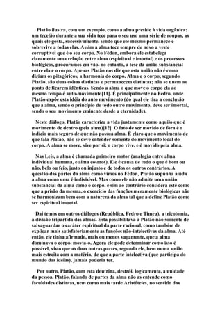 Platão ilustra, com um exemplo, como a alma preside à vida orgânica:
um tecelão durante a sua vida tece para o seu uso uma série de roupas, as
quais ele gosta, sucessivamente, sendo que ele mesmo permanece e
sobrevive a todas elas. Assim a alma tece sempre de novo a veste
corruptível que é o seu corpo. No Fédon, embora ele estabeleça
claramente uma relação entre alma (espiritual e imortal) e os processos
biológicos, procuramos em vão, no entanto, a tese da união substancial
entre ela e o corpo. Apenas Platão nos diz que esta união não é como
diziam os pitagóricos, a harmonia do corpo. Alma e o corpo, segundo
Platão, são duas coisas distintas e permanecem distintas; não se unem ao
ponto de ficarem idênticas. Sendo a alma o que move o corpo ela ao
mesmo tempo é auto-movimento[11]. É principalmente no Fedro, onde
Platão expõe esta idéia do auto movimento (do qual ele tira a conclusão
que a alma, sendo o princípio de todo outro movimento, deve ser imortal,
sendo o seu movimento eminente desde a eternidade).
Neste diálogo, Platão caracteriza a vida justamente como aquilo que é
movimento de dentro (pela alma)[12]. O fato de ser movido de fora é o
indício mais seguro de que não possua alma. É claro que o movimento de
que fala Platão, não se deve entender somente do movimento local do
corpo. A alma se move, vive por si; o corpo vive, e é movido pela alma.
Nas Leis, a alma é chamada primeiro motor (analogia entre alma
individual humana, e alma cosmos). Ele é causa de tudo o que é bom ou
não, belo ou feio, justo ou injusto e de todos os outros contrários. A
questão das partes da alma como vimos no Fédon, Platão supunha ainda
a alma como uma é indivisível. Mas como ele não admite uma união
substancial da alma como o corpo, e sim ao contrário considera este como
que a prisão da mesma, o exercício das funções meramente biológicas não
se harmonizam bem com a natureza da alma tal que a define Platão como
ser espiritual imortal.
Daí temos em outros diálogos (República, Fedro e Timeu), a tricotomia,
a divisão tripartida das almas. Esta possibilitava a Platão não somente de
salvaguardar o caráter espiritual da parte racional, como também de
explicar mais satisfatoriamente as funções não-intelectivas da alma. Até
então, ele tinha afirmado, mais ou menos vagamente, que a alma
dominava o corpo, movia-o. Agora ele pode determinar como isso é
possível, visto que as duas outras partes, segundo ele, bem numa união
mais estreita com a matéria, de que a parte intelectiva (que participa do
mundo das idéias), jamais poderia ter.
Por outro, Platão, com esta doutrina, destrói, logicamente, a unidade
da pessoa. Platão, falando de partes da alma não as entende como
faculdades distintas, nem como mais tarde Aristóteles, no sentido das

 