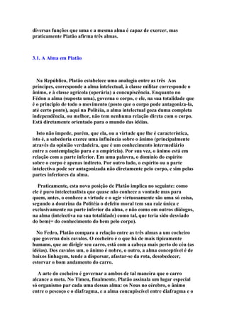 diversas funções que uma e a mesma alma é capaz de exercer, mas
praticamente Platão afirma três almas.

3.1. A Alma em Platão

Na República, Platão estabelece uma analogia entre as três Aos
príncipes, corresponde a alma intelectual, à classe militar corresponde o
ânimo, e à classe agrícola (operária) a concupiscência. Enquanto no
Fédon a alma (suposta uma), governa o corpo, e ele, na sua totalidade que
é o principio de todo o movimento (posto que o corpo pode antagoniza-la,
até certo ponto), aqui na Politéia, a alma intelectual goza duma completa
independência, ou melhor, não tem nenhuma relação direta com o corpo.
Está diretamente orientado para o mundo das idéias.
Isto não impede, porém, que ela, ou a virtude que lhe é característica,
isto é, a sabedoria exerce uma influência sobre o ânimo (principalmente
através da opinião verdadeira, que é um conhecimento intermediário
entre a contemplação pura e a empíricia). Por sua vez, o ânimo está em
relação com a parte inferior. Em uma palavra, o domínio do espírito
sobre o corpo é apenas indireto. Por outro lado, o espírito ou a parte
intelectiva pode ser antagonizada não diretamente pelo corpo, e sim pelas
partes inferiores da alma.
Praticamente, esta nova posição de Platão implica no seguinte: como
ele é puro intelectualista que quase não conhece a vontade mas para
quem, antes, o conhece a virtude e o agir virtuosamente são uma só coisa,
segundo a doutrina da Politéia o defeito moral tem sua raiz única e
exclusivamente na parte inferior da alma, e não como em outros diálogos,
na alma (intelectiva na sua totalidade) como tal, que teria sido desviado
do bem(= do conhecimento do bem pelo corpo).
No Fedro, Platão compara a relação entre as três almas a um cocheiro
que governa dois cavalos. O cocheiro é o que há de mais tipicamente
humano, que ao dirigir seu carro, está com a cabeça mais perto do céu (as
idéias). Dos cavalos um, o ânimo é nobre, o outro, a alma conceptível é de
baixos linhagem, tende a dispersar, afastar-se da rota, desobedecer,
estorvar o bom andamento do carro.
A arte do cocheiro é governar a ambos de tal maneira que o carro
alcance a meta. No Timeu, finalmente, Platão assinala um lugar especial
só organismo par cada uma dessas alma: os Nous no cérebro, o ânimo
entre o pescoço e o diafragma, e a alma concupiscível entre diafragma e o

 