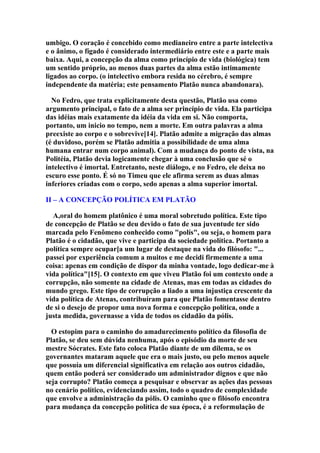 umbigo. O coração é concebido como medianeiro entre a parte intelectiva
e o ânimo, o fígado é considerado intermediário entre este e a parte mais
baixa. Aqui, a concepção da alma como princípio de vida (biológica) tem
um sentido próprio, ao menos duas partes da alma estão intimamente
ligados ao corpo. (o intelectivo embora resida no cérebro, é sempre
independente da matéria; este pensamento Platão nunca abandonara).
No Fedro, que trata explicitamente desta questão, Platão usa como
argumento principal, o fato de a alma ser princípio de vida. Ela participa
das idéias mais exatamente da idéia da vida em si. Não comporta,
portanto, um inicio no tempo, nem a morte. Em outra palavras a alma
preexiste ao corpo e o sobrevive[14]. Platão admite a migração das almas
(é duvidoso, porém se Platão admitia a possibilidade de uma alma
humana entrar num corpo animal). Com a mudança do ponto de vista, na
Politéia, Platão devia logicamente chegar à uma conclusão que sé o
intelectivo é imortal. Entretanto, neste diálogo, e no Fedro, ele deixa no
escuro esse ponto. É só no Timeu que ele afirma serem as duas almas
inferiores criadas com o corpo, sedo apenas a alma superior imortal.
II – A CONCEPÇÃO POLÍTICA EM PLATÃO
A,oral do homem platônico é uma moral sobretudo política. Este tipo
de concepção de Platão se deu devido o fato de sua juventude ter sido
marcada pelo Fenômeno conhecido como "polís", ou seja, o homem para
Platão é o cidadão, que vive e participa da sociedade política. Portanto a
política sempre ocupar[a um lugar de destaque na vida do filósofo: "...
passei por experiência comum a muitos e me decidi firmemente a uma
coisa: apenas em condição de dispor da minha vontade, logo dedicar-me à
vida política"[15]. O contexto em que viveu Platão foi um contexto onde a
corrupção, não somente na cidade de Atenas, mas em todas as cidades do
mundo grego. Este tipo de corrupção a liado a uma injustiça crescente da
vida política de Atenas, contribuíram para que Platão fomentasse dentro
de si o desejo de propor uma nova forma e concepção política, onde a
justa medida, governasse a vida de todos os cidadão da pólis.
O estopim para o caminho do amadurecimento político da filosofia de
Platão, se deu sem dúvida nenhuma, após o episódio da morte de seu
mestre Sócrates. Este fato coloca Platão diante de um dilema, se os
governantes mataram aquele que era o mais justo, ou pelo menos aquele
que possuía um diferencial significativa em relação aos outros cidadão,
quem então poderá ser considerado um administrador dignos e que não
seja corrupto? Platão começa a pesquisar e observar as ações das pessoas
no cenário político, evidenciando assim, todo o quadro de complexidade
que envolve a administração da pólis. O caminho que o filósofo encontra
para mudança da concepção política de sua época, é a reformulação de

 