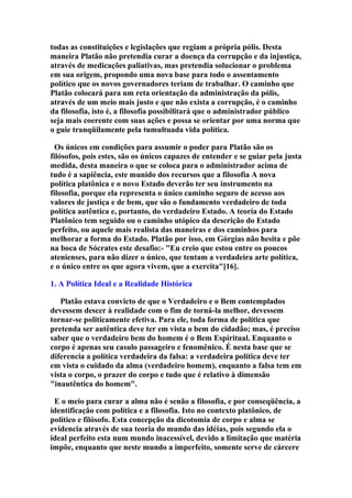 todas as constituições e legislações que regiam a própria pólis. Desta
maneira Platão não pretendia curar a doença da corrupção e da injustiça,
através de medicações paliativas, mas pretendia solucionar o problema
em sua origem, propondo uma nova base para todo o assentamento
político que os novos governadores teriam de trabalhar. O caminho que
Platão colocará para um reta orientação da administração da pólis,
através de um meio mais justo e que não exista a corrupção, é o caminho
da filosofia, isto é, a filosofia possibilitará que o administrador público
seja mais coerente com suas ações e possa se orientar por uma norma que
o guie tranqüilamente pela tumultuada vida política.
Os únicos em condições para assumir o poder para Platão são os
filósofos, pois estes, são os únicos capazes de entender e se guiar pela justa
medida, desta maneira o que se coloca para o administrador acima de
tudo é a sapiência, este munido dos recursos que a filosofia A nova
política platônica e o novo Estado deverão ter seu instrumento na
filosofia, porque ela representa o único caminho seguro de acesso aos
valores de justiça e de bem, que são o fundamento verdadeiro de toda
política autêntica e, portanto, do verdadeiro Estado. A teoria do Estado
Platônico tem seguido ou o caminho utópico da descrição do Estado
perfeito, ou aquele mais realista das maneiras e dos caminhos para
melhorar a forma do Estado. Platão por isso, em Górgias não hesita e põe
na boca de Sócrates este desafio:- "Eu creio que estou entre os poucos
atenienses, para não dizer o único, que tentam a verdadeira arte política,
e o único entre os que agora vivem, que a exercita"[16].
1. A Política Ideal e a Realidade Histórica
Platão estava convicto de que o Verdadeiro e o Bem contemplados
devessem descer à realidade com o fim de torná-la melhor, devessem
tornar-se politicamente efetiva. Para ele, toda forma de política que
pretenda ser autêntica deve ter em vista o bem do cidadão; mas, é preciso
saber que o verdadeiro bem do homem é o Bem Espiritual. Enquanto o
corpo é apenas seu casulo passageiro e fenomênico. É nesta base que se
diferencia a política verdadeira da falsa: a verdadeira política deve ter
em vista o cuidado da alma (verdadeiro homem), enquanto a falsa tem em
vista o corpo, o prazer do corpo e tudo que é relativo à dimensão
"inautêntica do homem".
E o meio para curar a alma não é senão a filosofia, e por conseqüência, a
identificação com política e a filosofia. Isto no contexto platônico, de
político e filósofo. Esta concepção da dicotomia de corpo e alma se
evidencia através de sua teoria do mundo das idéias, pois segundo ela o
ideal perfeito esta num mundo inacessível, devido a limitação que matéria
impõe, enquanto que neste mundo a imperfeito, somente serve de cárcere

 